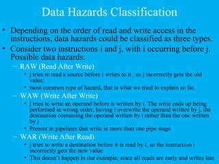 Data Hazards Classification
• Depending on the order of read and write access in the
instructions, data hazards could be classified as three types.
• Consider two instructions i and j, with i occurring before j.
Possible data hazards:
– RAW (Read After Write)
• j tries to read a source before i writes to it , so j incorrectly gets the old
value;
• most common type of hazard, that is what we tried to explain so far.
– WAW (Write After Write)
• j tries to write an operand before is written by i. The write ends up being
performed in wrong order, having i overwrite the operand written by j, the
destination containing the operand written by i rather than the one written
by j
• Present in pipelines that write in more than one pipe stage
– WAR (Write After Read)
• j tries to write a destination before it is read by i, so the instruction i
incorrectly gets the new value
• This doesn’t happen in our example, since all reads are early and writes late
 
