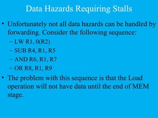 Data Hazards Requiring Stalls
• Unfortunately not all data hazards can be handled by
forwarding. Consider the following sequence:
– LW R1, 0(R2)
– SUB R4, R1, R5
– AND R6, R1, R7
– OR R8, R1, R9
• The problem with this sequence is that the Load
operation will not have data until the end of MEM
stage.
 