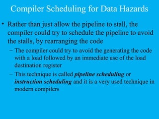 Compiler Scheduling for Data Hazards
• Rather than just allow the pipeline to stall, the
compiler could try to schedule the pipeline to avoid
the stalls, by rearranging the code
– The compiler could try to avoid the generating the code
with a load followed by an immediate use of the load
destination register
– This technique is called pipeline scheduling or
instruction scheduling and it is a very used technique in
modern compilers
 