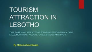 TOURISM
ATTRACTION IN
LESOTHO
THERE ARE MANY ATTRACTIONS FOUND IN LESOTHO MAINLY DAMS,
FALLS, MOUNTAINS, WILDLIFE, CAVES, STADIUM AND RIVERS
By Makoma Monokoase
 