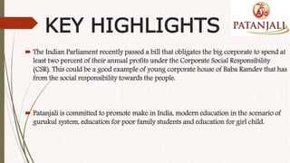 KEY HIGHLIGHTS
 The Indian Parliament recently passed a bill that obligates the big corporate to spend at
least two percent of their annual profits under the Corporate Social Responsibility
(CSR). This could be a good example of young corporate house of Baba Ramdev that has
from the social responsibility towards the people.
 Patanjali is committed to promote make in India, modern education in the scenario of
gurukul system, education for poor family students and education for girl child.
 