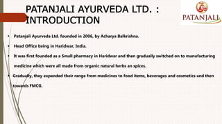  Patanjali Ayurveda Ltd. founded in 2006, by Acharya Balkrishna.
 Head Office being in Haridwar, India.
 It was first founded as a Small pharmacy in Haridwar and then gradually switched on to manufacturing
medicine which were all made from organic natural herbs an spices.
 Gradually, they expanded their range from medicines to food items, beverages and cosmetics and then
towards FMCG.
PATANJALI AYURVEDA LTD. :
INTRODUCTION
 