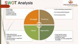 SWOT Analysis
• Large domestic market
• Untapped rural market
• Potential for export
• To leading one of the leading MNC
from India
• Political interference
• Cash rich competitors like ITC
and P&G
• Too much industry competition
• Sri Sri Ayurveda
• Lack of marketing communication
• Low of international footprint
• Less rural penetration
• Brand Name
• Strong TQM
• Organic product
• Competitive pricing
• Bharat Swabhimaan
Strength Weakness
OpportunitiesThreat
 