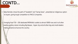  Baba Ramdev chose the path of “Swadeshi” and “Samaj Sewa” , presented an indigenous option
to buyers, giving tough competition to FMCG Companies.
 Emerging from 150 – 200 dedicated PATANJALI outlets to almost 10000 now and in all other
leading grocery stores including Big Bazaar , Hyper city and all other big and small retailers
making presence all across the country.
CONTD…
 