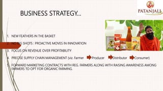 BUSINESS STRATEGY…
1. NEW FEATHERS IN THE BASKET
2. NO BIG SHOTS : PROACTIVE MOVES IN INNOVATION
3. FOCUS ON REVENUE OVER PROFITABILITY
4. PRECISE SUPPLY CHAIN MANAGEMENT (viz. Farmer Producer Distributor Consumer)
5. FORWARD MARKETING CONTRACTS WITH REG. FARMERS ALONG WITH RAISING AWARENESS AMONG
FARMERS TO OPT FOR ORGANIC FARMING.
 