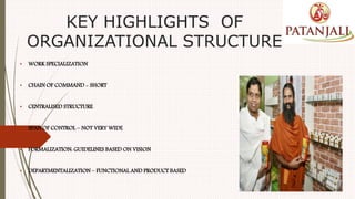 KEY HIGHLIGHTS OF
ORGANIZATIONAL STRUCTURE
• WORK SPECIALIZATION
• CHAIN OF COMMAND - SHORT
• CENTRALISED STRUCTURE
• SPAN OF CONTROL – NOT VERY WIDE
• FORMALIZATION: GUIDELINES BASED ON VISION
• DEPARTMENTALIZATION – FUNCTIONAL AND PRODUCT BASED
 