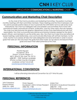 CNH l KEY CLUB
                   APPLICATION l COMMUNICATIONS & MARKETING CHAIR
                                                 CHAIRAPPLICATION

Communication and Marketing Chair Description
          As the chair of the Communications and Marketing Committee, the position must lead
 monthly meetings with their committee members. These meetings and the time in between must
  be used to provide positive ideas on how to promote the CNH District and as well as Key Club
     International. The chair must delegate tasks and establish subcommittees that involve with
  promotional media, promotional contents, publication, and any other topics that are needed.
   The chair must also promote the graphics department of Key Club International and with that
  responsibility, the chair must provide educational and training materials needed for the district
board, officers, and members to use the entire year. Also, the chair must make time and attend all
 board meetings, build relationships, and communicate effectively with all their members. As the
  chair, he/she must oversee all tasks that were delegated and send reminders in order to reach
 goals that were set. Not only reach the goals that were made, but go above and beyond these
                          goals and reach their fullest potential as the chair.


       PERSONAL INFORMATION
                      Pauline Nguyen
                     Gunderson, 2014
               Division 12 South, Region 17
          469 S. 22nd St. San Jose, CA, 95116
          (408) 891 - 7239; Texting is available
          (Phone number may be changed,
              so please contact via email)
             paulinenguyen96@gmail.com


 INTERNATIONAL CONVENTION
                I will be attending International Convention for a 2nd time this year.

                                                     .
PERSONAL REFERENCES
John Fukasawa               Vivian Nguyen                          Lindon Tran
Kiwanis Advisor             Gunderson’s 2013-14 Club President     D12S 2013-14 Lieutenant Governor
(408) 316 - 4542            (408) 703 - 7180                       (408) 931 - 1756
jkfukasawa@gmail.com        vnguyenie96@gmail.com                  lindontran@yahoo.com
                                                                                         .
                        .                           .
                                    California-Nevada-Hawai’i District
                                         of Key Club International
                                              cnhkeyclub.org
 