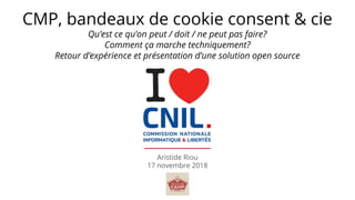 Aristide Riou
17 novembre 2018
CMP, bandeaux de cookie consent & cie
Qu’est ce qu’on peut / doit / ne peut pas faire?
Comment ça marche techniquement?
Retour d’expérience et présentation d’une solution open source
 