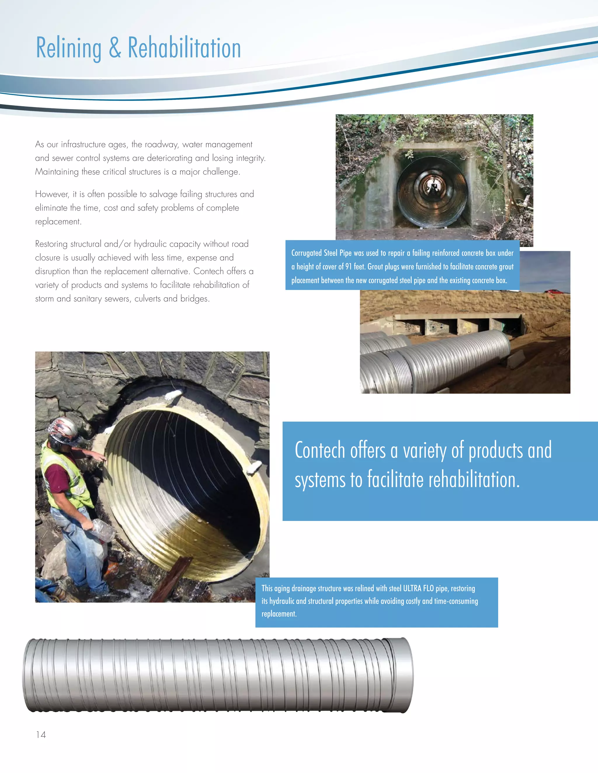 14
As our infrastructure ages, the roadway, water management
and sewer control systems are deteriorating and losing integrity.
Maintaining these critical structures is a major challenge.
However, it is often possible to salvage failing structures and
eliminate the time, cost and safety problems of complete
replacement.
Restoring structural and/or hydraulic capacity without road
closure is usually achieved with less time, expense and
disruption than the replacement alternative. Contech offers a
variety of products and systems to facilitate rehabilitation of
storm and sanitary sewers, culverts and bridges.
This aging drainage structure was relined with steel ULTRA FLO pipe, restoring
its hydraulic and structural properties while avoiding costly and time-consuming
replacement.
Contech offers a variety of products and
systems to facilitate rehabilitation.
Corrugated Steel Pipe was used to repair a failing reinforced concrete box under
a height of cover of 91 feet. Grout plugs were furnished to facilitate concrete grout
placement between the new corrugated steel pipe and the existing concrete box.
Relining & Rehabilitation
 