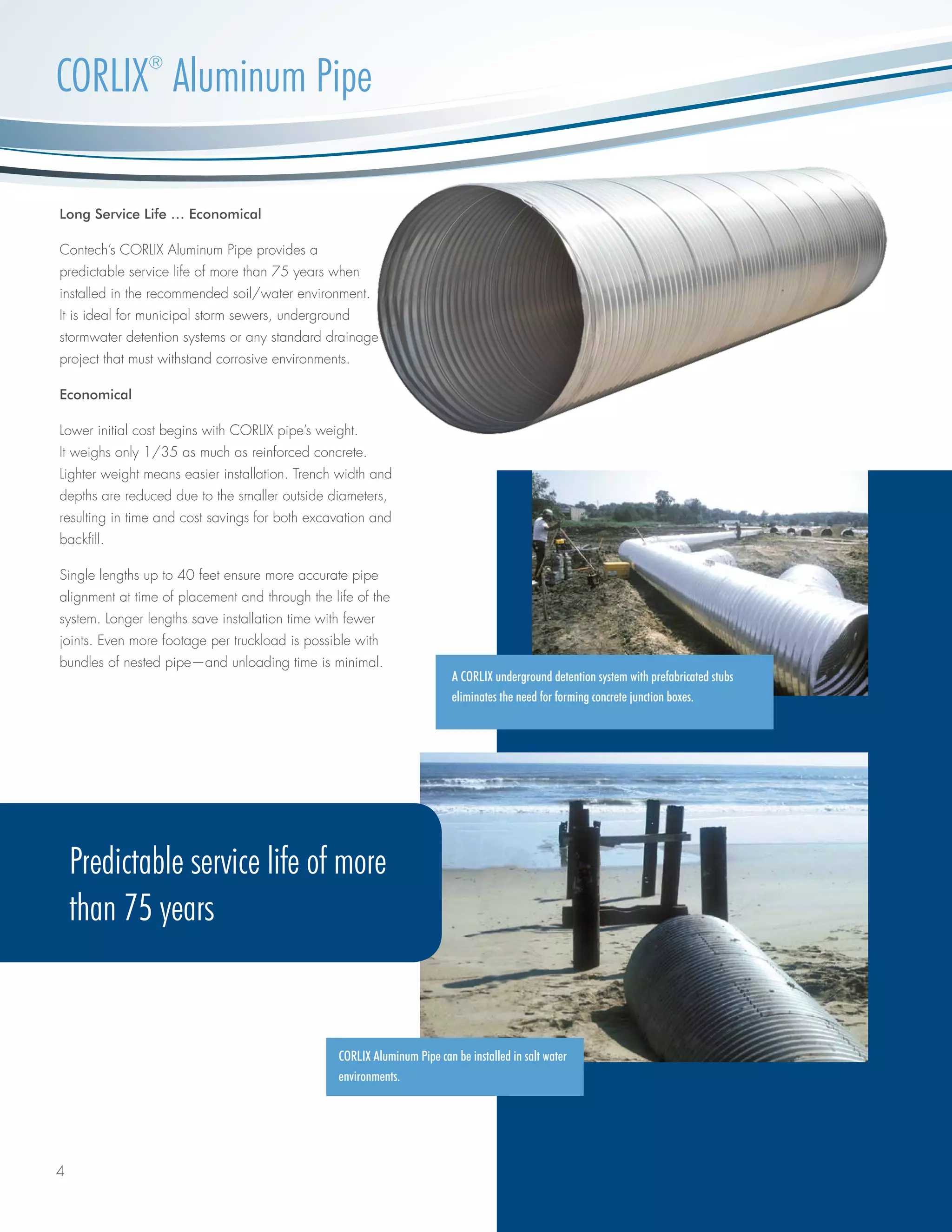 4
CORLIX®
Aluminum Pipe
CORLIX Aluminum Pipe can be installed in salt water
environments.
A CORLIX underground detention system with prefabricated stubs
eliminates the need for forming concrete junction boxes.
Long Service Life … Economical
Contech’s CORLIX Aluminum Pipe provides a
predictable service life of more than 75 years when
installed in the recommended soil/water environment.
It is ideal for municipal storm sewers, underground
stormwater detention systems or any standard drainage
project that must withstand corrosive environments.
Economical
Lower initial cost begins with CORLIX pipe’s weight.
It weighs only 1/35 as much as reinforced concrete.
Lighter weight means easier installation. Trench width and
depths are reduced due to the smaller outside diameters,
resulting in time and cost savings for both excavation and
backfill.
Single lengths up to 40 feet ensure more accurate pipe
alignment at time of placement and through the life of the
system. Longer lengths save installation time with fewer
joints. Even more footage per truckload is possible with
bundles of nested pipe—and unloading time is minimal.
Predictable service life of more
than 75 years
 