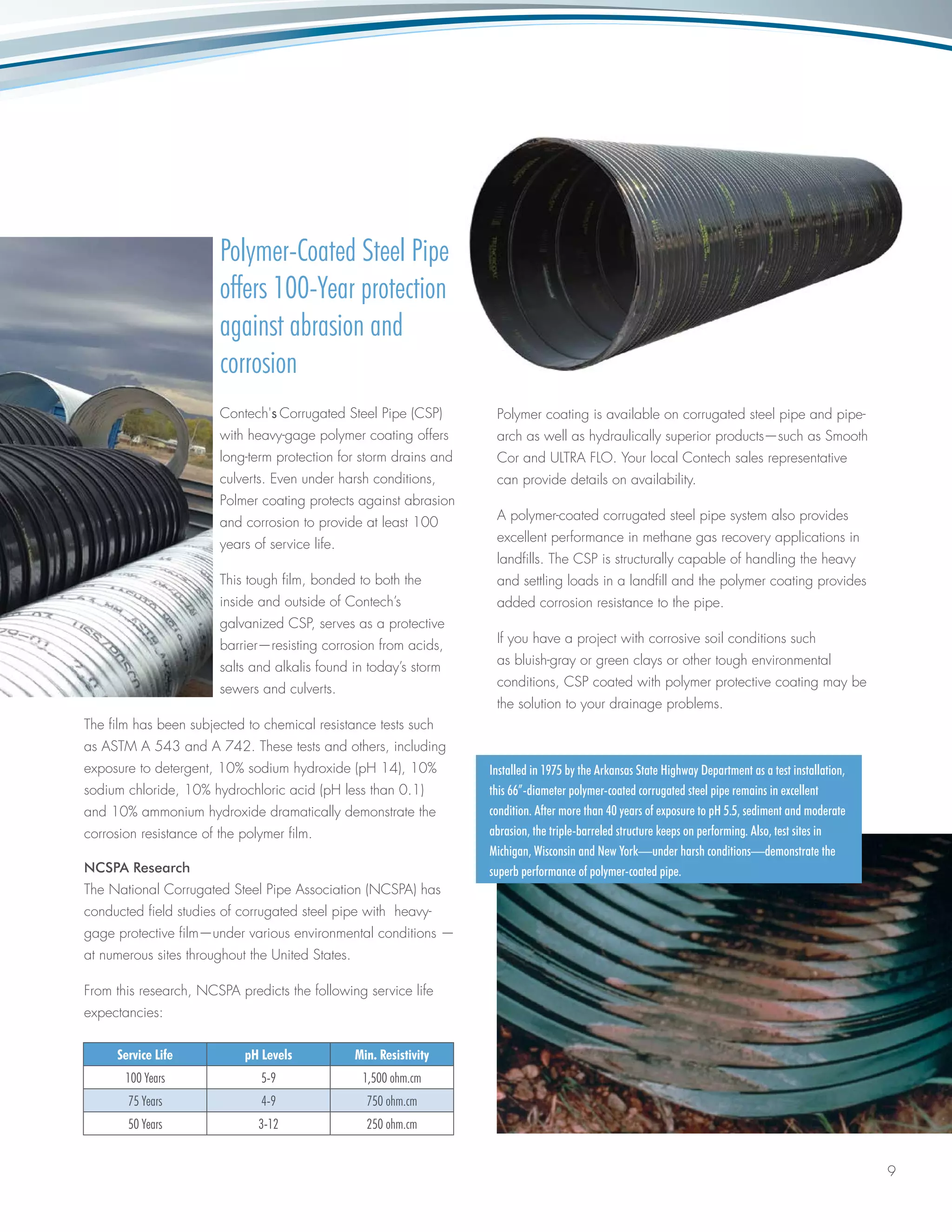9
Polymer-Coated Steel Pipe
offers 100-Year protection
against abrasion and
corrosion
Contech's Corrugated Steel Pipe (CSP)
with heavy-gage polymer coating offers
long-term protection for storm drains and
culverts. Even under harsh conditions,
Polmer coating protects against abrasion
and corrosion to provide at least 100
years of service life.
This tough film, bonded to both the
inside and outside of Contech’s
galvanized CSP, serves as a protective
barrier—resisting corrosion from acids,
salts and alkalis found in today’s storm
sewers and culverts.
The film has been subjected to chemical resistance tests such
as ASTM A 543 and A 742. These tests and others, including
exposure to detergent, 10% sodium hydroxide (pH 14), 10%
sodium chloride, 10% hydrochloric acid (pH less than 0.1)
and 10% ammonium hydroxide dramatically demonstrate the
corrosion resistance of the polymer film.
NCSPA Research
The National Corrugated Steel Pipe Association (NCSPA) has
conducted field studies of corrugated steel pipe with heavy-
gage protective film—under various environmental conditions —
at numerous sites throughout the United States.
From this research, NCSPA predicts the following service life
expectancies:
Polymer coating is available on corrugated steel pipe and pipe-
arch as well as hydraulically superior products—such as Smooth
Cor and ULTRA FLO. Your local Contech sales representative
can provide details on availability.
A polymer-coated corrugated steel pipe system also provides
excellent performance in methane gas recovery applications in
landfills. The CSP is structurally capable of handling the heavy
and settling loads in a landfill and the polymer coating provides
added corrosion resistance to the pipe.
If you have a project with corrosive soil conditions such
as bluish-gray or green clays or other tough environmental
conditions, CSP coated with polymer protective coating may be
the solution to your drainage problems.
Installed in 1975 by the Arkansas State Highway Department as a test installation,
this 66”-diameter polymer-coated corrugated steel pipe remains in excellent
condition. After more than 40 years of exposure to pH 5.5, sediment and moderate
abrasion, the triple-barreled structure keeps on performing. Also, test sites in
Michigan, Wisconsin and New York—under harsh conditions—demonstrate the
superb performance of polymer-coated pipe.
Service Life pH Levels Min. Resistivity
100 Years 5-9 1,500 ohm.cm
75 Years 4-9 750 ohm.cm
50 Years 3-12 250 ohm.cm
 