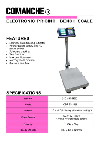 ELECTRONIC PRICING BENCH SCALE
SPECIFICATIONS
Item No 01CM-D-BE001
Art No CMPBS-1188
Display 18mm LCD display with white backlight
Power Source
AC 110V - 220V
4V/4Ah Rechargeable battery
Capacity 150kg x 50g
Size (L x W x H) 500 x 400 x 820mm
• Stainless steel housing indicator
• Rechargeable battery and AC
power source
• Auto zero tracking
• Tare function
• Max quantity alarm
• Memory recall function
• 8 price preset key
FEATURES
 