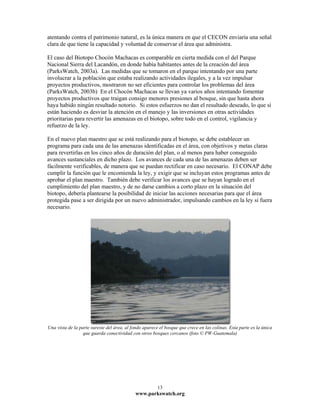 atentando contra el patrimonio natural, es la única manera en que el CECON enviaría una señal
clara de que tiene la capacidad y voluntad de conservar el área que administra.

El caso del Biotopo Chocón Machacas es comparable en cierta medida con el del Parque
Nacional Sierra del Lacandón, en donde había habitantes antes de la creación del área
(ParksWatch, 2003a). Las medidas que se tomaron en el parque intentando por una parte
involucrar a la población que estaba realizando actividades ilegales, y a la vez impulsar
proyectos productivos, mostraron no ser eficientes para controlar los problemas del área
(ParksWatch, 2003b) En el Chocón Machacas se llevan ya varios años intentando fomentar
proyectos productivos que traigan consigo menores presiones al bosque, sin que hasta ahora
haya habido ningún resultado notorio. Si estos esfuerzos no dan el resultado deseado, lo que sí
están haciendo es desviar la atención en el manejo y las inversiones en otras actividades
prioritarias para revertir las amenazas en el biotopo, sobre todo en el control, vigilancia y
refuerzo de la ley.

En el nuevo plan maestro que se está realizando para el biotopo, se debe establecer un
programa para cada una de las amenazas identificadas en el área, con objetivos y metas claras
para revertirlas en los cinco años de duración del plan, o al menos para haber conseguido
avances sustanciales en dicho plazo. Los avances de cada una de las amenazas deben ser
fácilmente verificables, de manera que se puedan rectificar en caso necesario. El CONAP debe
cumplir la función que le encomienda la ley, y exigir que se incluyan estos programas antes de
aprobar el plan maestro. También debe verificar los avances que se hayan logrado en el
cumplimiento del plan maestro, y de no darse cambios a corto plazo en la situación del
biotopo, debería plantearse la posibilidad de iniciar las acciones necesarias para que el área
protegida pase a ser dirigida por un nuevo administrador, impulsando cambios en la ley si fuera
necesario.




Una vista de la parte sureste del área, al fondo aparece el bosque que crece en las colinas. Esta parte es la única
                  que guarda conectividad con otros bosques cercanos (foto © PW-Guatemala)




                                                        13
                                            www.parkswatch.org
 