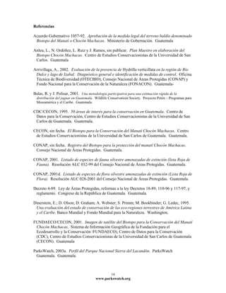 Referencias

Acuerdo Gubernativo 1057-92. Aprobación de la medida legal del terreno baldío denominado
 Biotopo del Manatí o Chocón Machacas. Ministerio de Gobernación. Guatemala

Anleu, L., N. Ordóñez, L. Ruiz y J. Ramos, sin publicar. Plan Maestro en elaboración del
 Biotopo Chocón Machacas. Centro de Estudios Conservacionistas de la Universidad de San
 Carlos. Guatemala

Arrivillaga, A., 2002. Evaluación de la presencia de Hydrilla verticillata en la región de Río
 Dulce y lago de Izabal. Diagnóstico general e identificación de medidas de control. Oficina
 Técnica de Biodiversidad (OTECBIO), Consejo Nacional de Áreas Protegidas (CONAP) y
 Fondo Nacional para la Conservación de la Naturaleza (FONACON). Guatemala-

Balas, R. y J. Polisar, 2001. Una metodología participativa para una estimación rápida de la
  distribución del jaguar en Guatemala. Wildlife Conservatioin Society. Proyecto Petén – Programas para
  Mesoamérica y el Caribe. Guatemala.

CDC/CECON, 1995. 50 áreas de interés para la conservación en Guatemala. Centro de
 Datos para la Conservación, Centro de Estudios Conservacionistas de la Universidad de San
 Carlos de Guatemala. Guatemala.

CECON, sin fecha. El Biotopo para la Conservación del Manatí Chocón Machacas. Centro
 de Estudios Conservacionistas de la Universidad de San Carlos de Guatemala. Guatemala.

CONAP, sin fecha. Registro del Biotopo para la protección del manatí Chocón Machacas.
 Consejo Nacional de Áreas Protegidas. Guatemala.

CONAP, 2001. Listado de especies de fauna silvestre amenazadas de extinción (lista Roja de
 Fauna). Resolución ALC 032-99 del Consejo Nacional de Áreas Protegidas. Guatemala.

CONAP, 2001d. Listado de especies de flora silvestre amenazadas de extinción (Lista Roja de
 Flora). Resolución ALC 028-2001 del Consejo Nacional de Áreas Protegidas. Guatemala.

Decreto 4-89. Ley de Áreas Protegidas, reformas a la ley Decretos 18-89, 110-96 y 117-97, y
 reglamento. Congreso de la República de Guatemala. Guatemala.

Dinerstein, E.; D. Olson; D. Graham; A. Webster; S. Primm; M. Bookbinder; G. Ledec, 1995.
 Una evaluación del estado de conservación de las eco-regiones terrestres de América Latina
 y el Caribe. Banco Mundial y Fondo Mundial para la Naturaleza. Washington.

FUNDAECO/CECON, 2001. Imagen de satélite del Biotopo para la Conservación del Manatí
 Chocón Machacas. Sistema de Información Geográfica de la Fundación para el
 Ecodesarrollo y la Conservación /FUNDAECO), Centro de Datos para la Conservación
 (CDC), Centro de Estudios Conservacionistas de la Universidad de San Carlos de Guatemala
 (CECON). Guatemala

ParksWatch, 2003a. Perfil del Parque Nacional Sierra del Lacandón. ParksWatch
 Guatemala. Guatemala.



                                                  14
                                        www.parkswatch.org
 