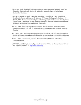 ParksWatch 2003b. Comparación entre la situación actual del Parque Nacional Sierra del
 Lacandón, Guatemala, y la Reserva de la Biosfera Lacantún, México. ParksWatch
 Guatemala. Guatemala.

Pérez, S., P. Herman, A. Kihn, J. Morales, N. Castillo, F. Ramírez, E. Cano, R. García, J.
 Ordóñez, M. Flores, A. Higueros, M. Acevedo, C. Vásquez, C. Burgos, H. Enríquez y H.
 Piérola, 2001. Caracterización ecológica de los Biotopos Chocón Machacas, Izabal, y Cerro
 Cahuí, Petén. Universidad de San Carlos de Guatemala Dirección General de Investigación
 del Centro de Estudios Conservacionistas. Guatemala.

PNUMA, 1995. Plan de Manejo Regional para el Manatí Antillano, Trichechus manatus.
 Informe Técnico del PAC No. 35. Programa de Naciones Unidas para el Medio Ambiente.
 Jamaica.

RECOSMO, 1997. Hoja de vida del proyecto PNUD GUA/95/G31 y PNUD GUA/01/030. Proyecto
 Región de Conservación y Desarrollo Sostenible Sarstún-Motagua (RECOSMO). Guatemala

Ruiz, L., 2003. Comunicación personal. Asistente jurídico del Centro de Estudios
 Conservacionistas.

UICN, 2003. Red List of threatened species. International Union for Conservation of Nature
 and Natural Resources. En http://www.redlist.org




                                             15
                                    www.parkswatch.org
 