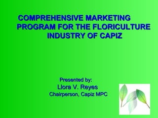Presented by:   Llora V. Reyes Chairperson, Capiz MPC COMPREHENSIVE MARKETING    PROGRAM FOR THE FLORICULTURE    INDUSTRY OF CAPIZ 