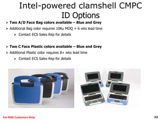 22For NDA Customers Only
Intel-powered clamshell CMPC
ID Options
 Two A/D Face Bag colors available – Blue and Grey
 Additional Bag color requires 10Ku MOQ + 6 wks lead time
 Contact ECS Sales Rep for details
 Two C Face Plastic colors available – Blue and Grey
 Additional Plastic color requires 8+ wks lead time
 Contact ECS Sales Rep for details
 