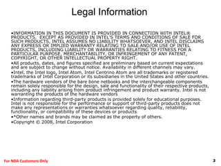 3For NDA Customers Only
•INFORMATION IN THIS DOCUMENT IS PROVIDED IN CONNECTION WITH INTEL®
PRODUCTS. EXCEPT AS PROVIDED IN INTEL'S TERMS AND CONDITIONS OF SALE FOR
SUCH PRODUCTS, INTEL ASSUMES NO LIABILITY WHATSOEVER, AND INTEL DISCLAIMS
ANY EXPRESS OR IMPLIED WARRANTY RELATING TO SALE AND/OR USE OF INTEL
PRODUCTS, INCLUDING LIABILITY OR WARRANTIES RELATING TO FITNESS FOR A
PARTICULAR PURPOSE, MERCHANTABILITY, OR INFRINGEMENT OF ANY PATENT,
COPYRIGHT, OR OTHER INTELLECTUAL PROPERTY RIGHT.
•All products, dates, and figures specified are preliminary based on current expectations
and are subject to change without notice. Availability in different channels may vary.
•Intel, the Intel logo, Intel Atom, Intel Centrino Atom are all trademarks or registered
trademarks of Intel Corporation or its subsidiaries in the United States and other countries.
•The hardware vendors of the bare bone netbooks and the interchangeable components
remain solely responsible for the design, sale and functionality of their respective products,
including any liability arising from product infringement and product warranty. Intel is not
warranting the products of the hardware vendors
•Information regarding third-party products is provided solely for educational purposes.
Intel is not responsible for the performance or support of third-party products does not
make any representations or warranties whatsoever regarding quality, reliability,
functionality, or compatibility of these devices or products
•*Other names and brands may be claimed as the property of others.
•Copyright © 2008, Intel Corporation
Legal Information
 