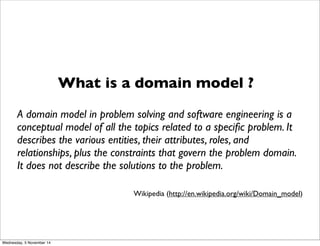 What is a domain model ? 
A domain model in problem solving and software engineering is a 
conceptual model of all the topics related to a specific problem. It 
describes the various entities, their attributes, roles, and 
relationships, plus the constraints that govern the problem domain. 
It does not describe the solutions to the problem. 
Wikipedia (http://en.wikipedia.org/wiki/Domain_model) 
Wednesday, 5 November 14 
 