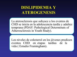 La aterosclerosis que subyace a los eventos de
CHD se inicia en la adolescencia tardía y adultez
temprana (PDAY: Pathological Determinats of
Atherosclerosis in Youth Study).
Los niveles de colesterol en los jóvenes predicen
eventos CHD en etapas tardías de la
vida ( Estudio Framingham).
DISLIPIDEMIA Y
ATEROGENESIS
 
