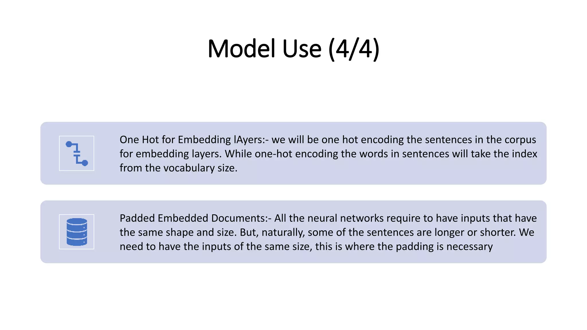 Model Use (4/4)
One Hot for Embedding lAyers:- we will be one hot encoding the sentences in the corpus
for embedding layers. While one-hot encoding the words in sentences will take the index
from the vocabulary size.
Padded Embedded Documents:- All the neural networks require to have inputs that have
the same shape and size. But, naturally, some of the sentences are longer or shorter. We
need to have the inputs of the same size, this is where the padding is necessary
 