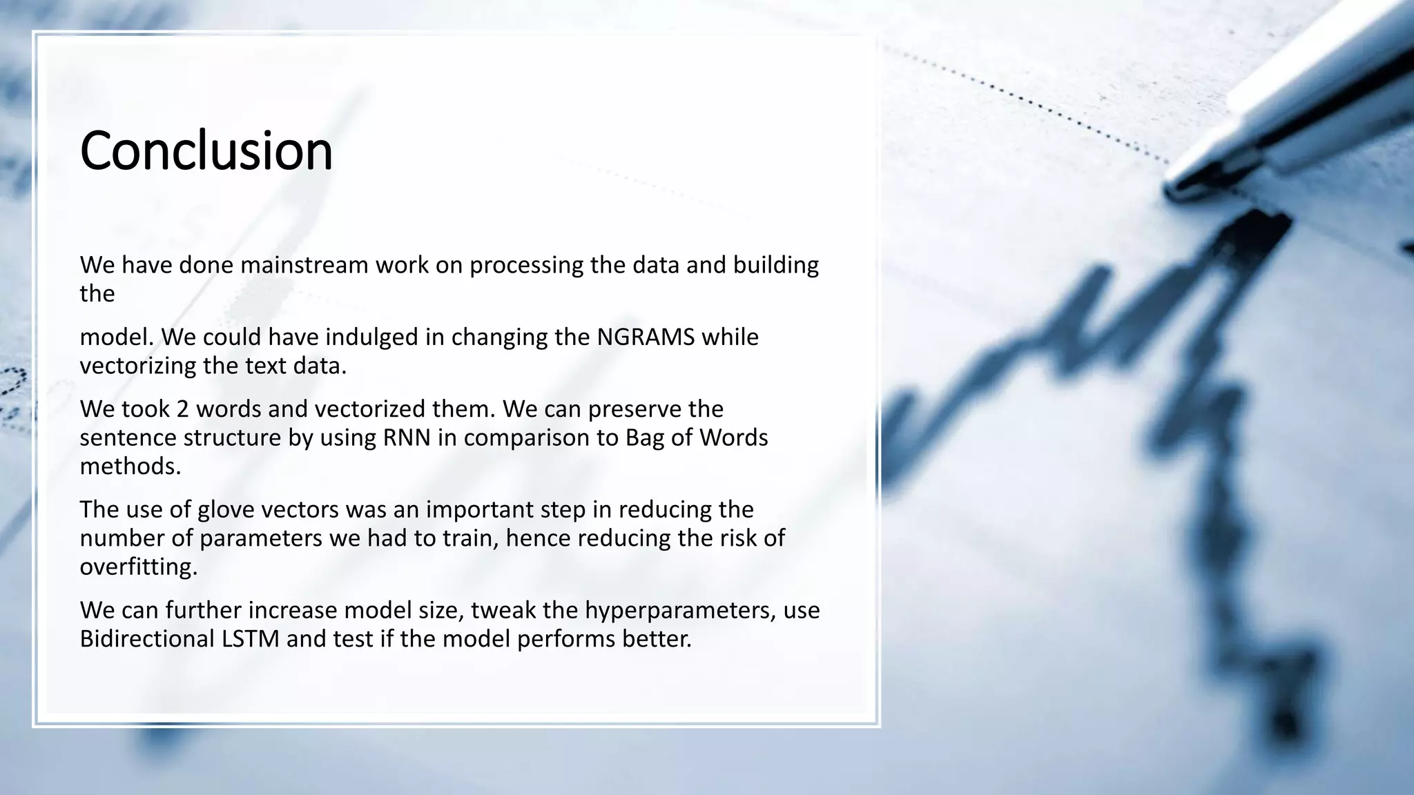 Conclusion
We have done mainstream work on processing the data and building
the
model. We could have indulged in changing the NGRAMS while
vectorizing the text data.
We took 2 words and vectorized them. We can preserve the
sentence structure by using RNN in comparison to Bag of Words
methods.
The use of glove vectors was an important step in reducing the
number of parameters we had to train, hence reducing the risk of
overfitting.
We can further increase model size, tweak the hyperparameters, use
Bidirectional LSTM and test if the model performs better.
 