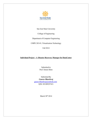 San José State University
College of Engineering
Department of Computer Engineering
CMPE 283-01, Virtualization Technology
Fall 2014
Individual Project – 1: Disaster Recovery Manager for DataCenter
Submitted to
Prof. Simon Shim
Submitted By
Gaurav Bhardwaj
gaurav.bhardwaj@outlook.com
SJSU ID 009297431
March 30th
2014
 