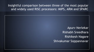Insightful comparison between three of the most popular
and widely used RISC processors: MIPS, ARM and SPARC
Apurv Nerlekar
Rishabh Sreedhara
Rishikesh Nagare
Shivakumar Soppannavar
 