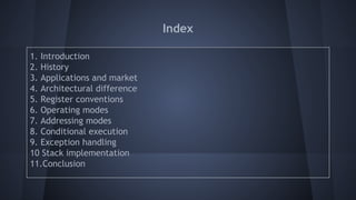 Index
1. Introduction
2. History
3. Applications and market
4. Architectural difference
5. Register conventions
6. Operating modes
7. Addressing modes
8. Conditional execution
9. Exception handling
10 Stack implementation
11.Conclusion
 