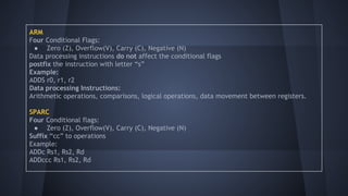 ARM
Four Conditional Flags:
● Zero (Z), Overflow(V), Carry (C), Negative (N)
Data processing instructions do not affect the conditional flags
postfix the instruction with letter “s”
Example:
ADDS r0, r1, r2
Data processing Instructions:
Arithmetic operations, comparisons, logical operations, data movement between registers.
SPARC
Four Conditional flags:
● Zero (Z), Overflow(V), Carry (C), Negative (N)
Suffix “cc” to operations
Example:
ADDc Rs1, Rs2, Rd
ADDccc Rs1, Rs2, Rd
 