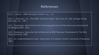 References
[1] A. I. Center., ARM Information Center. N.p., n.d.
[2] B. J. Catanzaro, Ed., The SPARC Technical Papers. New York, NY, USA: Springer-Verlag
New York, Inc., 1991.
[3] C. Corporation, Best Practices For Improving Application Performance and Lowering Cost
by Managing MIPS., 2012.
[4] R. Teodorescu, Instruction Set Architecture of MIPS Processor Presentation B. The Ohio
State University, 2008.
[5] C. Lin, Understanding the Stack. Department of Computer Science, University of Maryland,
2003.
 