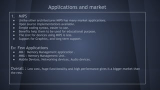 Applications and market
1. MIPS
● Unlike other architectures MIPS has many market applications.
● Open source implementations available.
● Simple coding syntax, easier to use.
● Benefits help them to be used for educational purpose.
● The cost for devices using MIPS is less.
● Support for Graphics, and long term support.
Ex: Few Applications
● MM : Memory Management application .
● MMU : Memory Management Unit.
● Mobile Devices, Networking devices, Audio devices.
Overall : Low cost, huge functionality and high performance gives it a bigger market than
the rest.
 