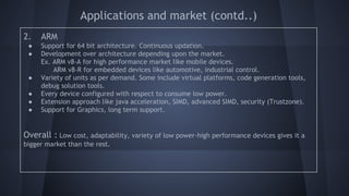 Applications and market (contd..)
2. ARM
● Support for 64 bit architecture. Continuous updation.
● Development over architecture depending upon the market.
Ex. ARM v8-A for high performance market like mobile devices.
ARM v8-R for embedded devices like automotive, industrial control.
● Variety of units as per demand. Some include virtual platforms, code generation tools,
debug solution tools.
● Every device configured with respect to consume low power.
● Extension approach like java acceleration, SIMD, advanced SIMD, security (Trustzone).
● Support for Graphics, long term support.
Overall : Low cost, adaptability, variety of low power-high performance devices gives it a
bigger market than the rest.
 