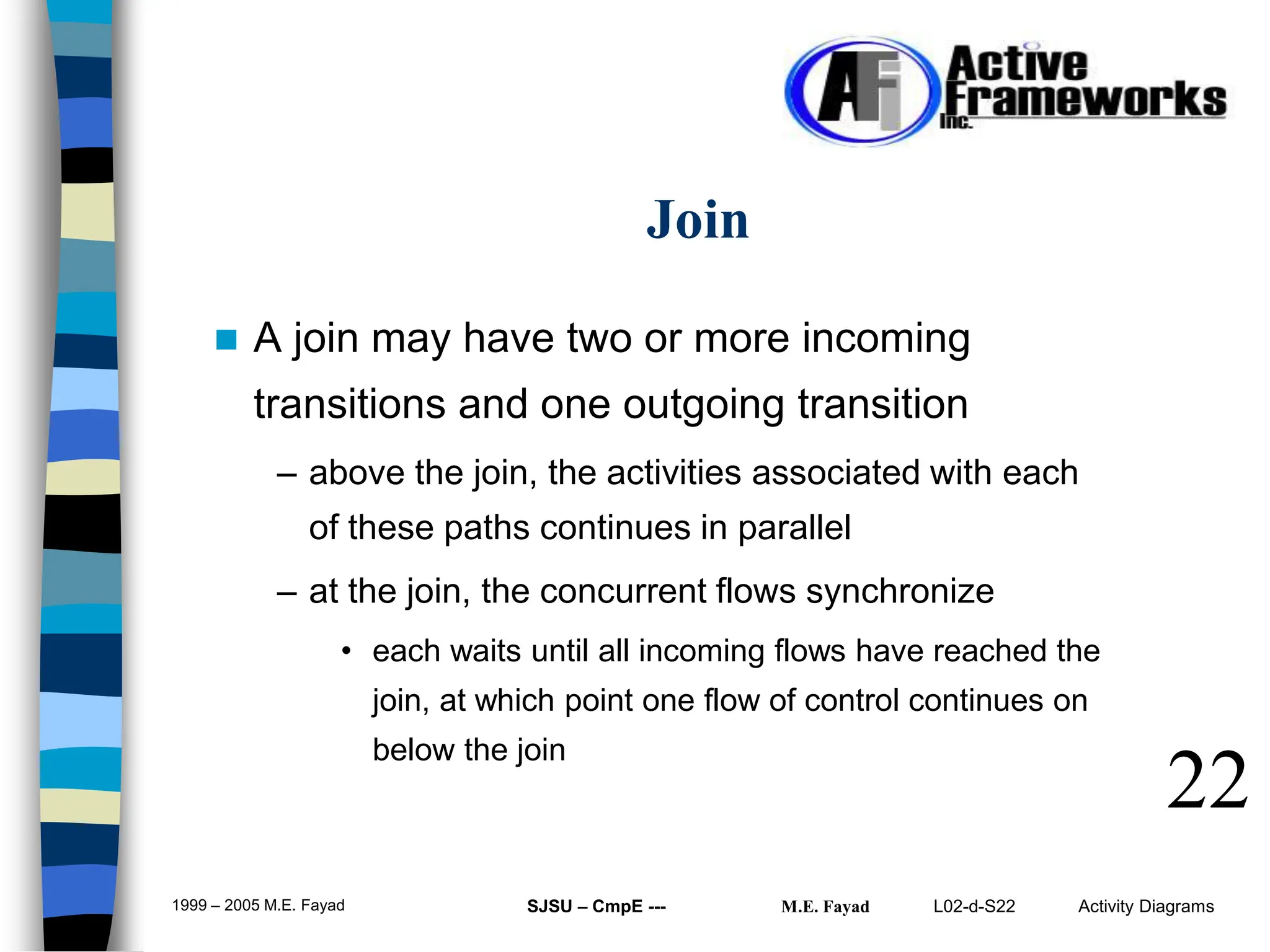 L02-d-S22 Activity Diagrams
1999 – 2005 M.E. Fayad SJSU – CmpE --- M.E. Fayad
 A join may have two or more incoming
transitions and one outgoing transition
– above the join, the activities associated with each
of these paths continues in parallel
– at the join, the concurrent flows synchronize
• each waits until all incoming flows have reached the
join, at which point one flow of control continues on
below the join
22
Join
 