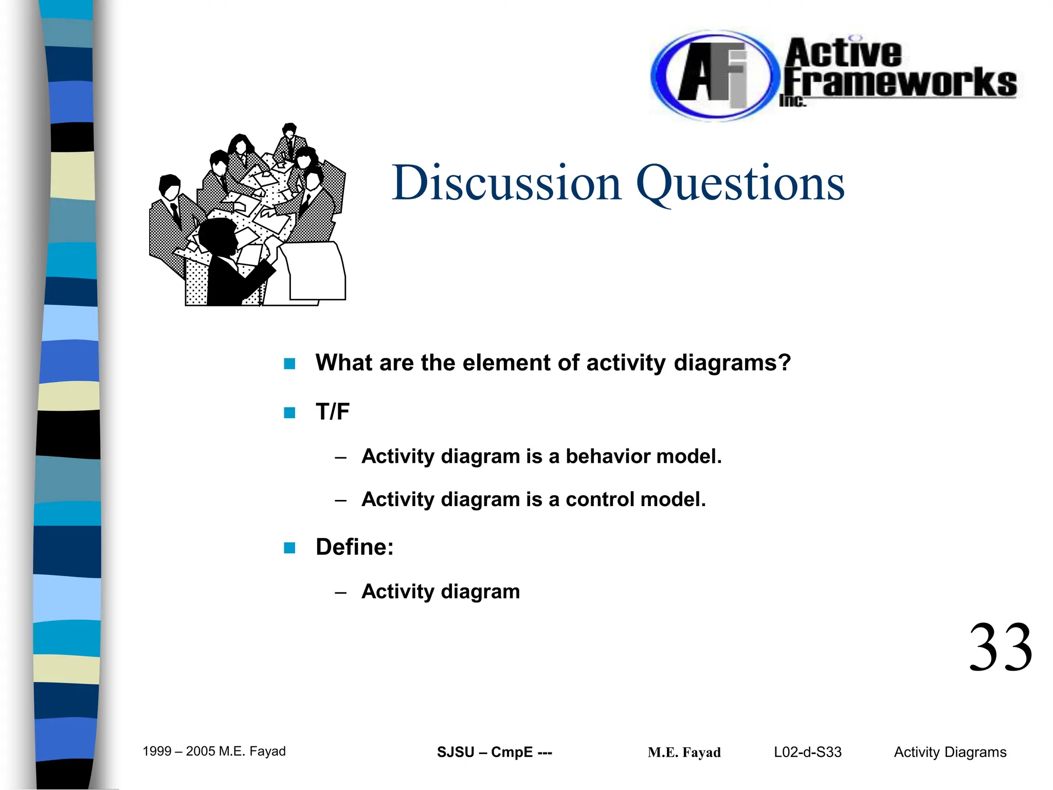 L02-d-S33 Activity Diagrams
1999 – 2005 M.E. Fayad SJSU – CmpE --- M.E. Fayad
33
Discussion Questions
 What are the element of activity diagrams?
 T/F
– Activity diagram is a behavior model.
– Activity diagram is a control model.
 Define:
– Activity diagram
 
