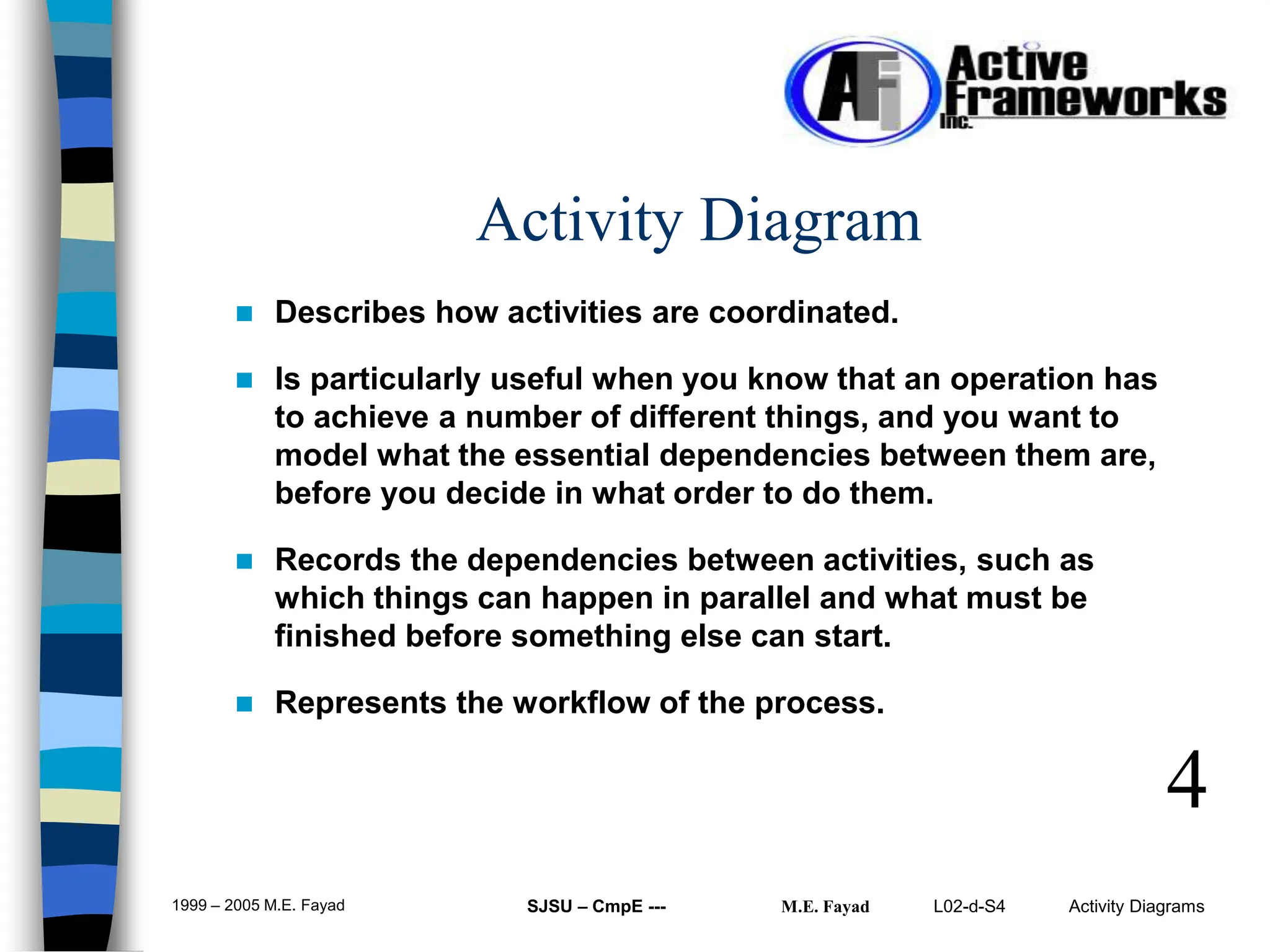 L02-d-S4 Activity Diagrams
1999 – 2005 M.E. Fayad SJSU – CmpE --- M.E. Fayad
 Describes how activities are coordinated.
 Is particularly useful when you know that an operation has
to achieve a number of different things, and you want to
model what the essential dependencies between them are,
before you decide in what order to do them.
 Records the dependencies between activities, such as
which things can happen in parallel and what must be
finished before something else can start.
 Represents the workflow of the process.
4
Activity Diagram
 