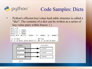 Code Samples: Dicts  Python's efficient key/value hash table structure is called a "dict". The contents of a dict can be written as a series of key:value pairs within braces { } 