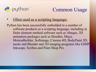 Common Usage  Often used as a scripting language: Python has been successfully embedded in a number of software products as a scripting language, including in finite element method software such as Abaqus, 3D animation packages such as Houdini, Maya, MotionBuilder, Softimage, Cinema 4D, BodyPaint 3D, modo and Blender and 2D imaging programs like GIMP, Inkscape, Scribus and Paint Shop Pro. 