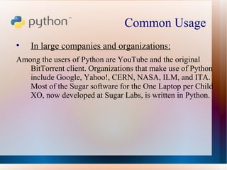 Common Usage  In large companies and organizations: Among the users of Python are YouTube and the original BitTorrent client. Organizations that make use of Python include Google, Yahoo!, CERN, NASA, ILM, and ITA. Most of the Sugar software for the One Laptop per Child XO, now developed at Sugar Labs, is written in Python. 