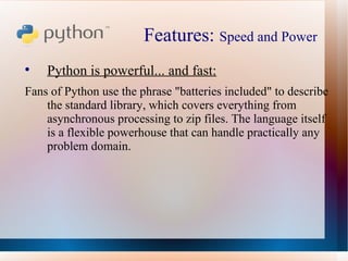Features:  Speed and Power  Python is powerful... and fast: Fans of Python use the phrase "batteries included" to describe the standard library, which covers everything from asynchronous processing to zip files. The language itself is a flexible powerhouse that can handle practically any problem domain. 