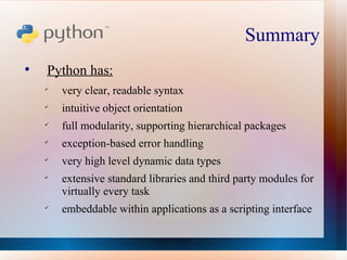 Summary  Python has: very clear, readable syntax intuitive object orientation full modularity, supporting hierarchical packages exception-based error handling very high level dynamic data types extensive standard libraries and third party modules for virtually every task embeddable within applications as a scripting interface 