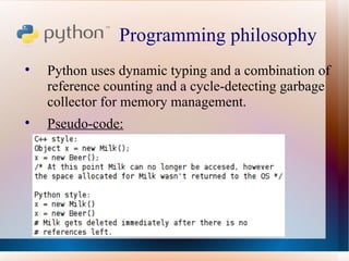 Programming philosophy  Python uses dynamic typing and a combination of reference counting and a cycle-detecting garbage collector for memory management.  Pseudo-code: 