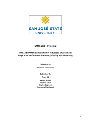   1	
  
	
  
	
  
	
  
CMPE	
  283	
  –	
  Project	
  2	
  	
  
DRS	
  and	
  DPM	
  Implementation	
  in	
  Virtualized	
  Environment	
  
Large	
  Scale	
  Performance	
  Statistics	
  gathering	
  and	
  monitoring	
  
	
  
	
  
Submitted	
  to	
  
Professor	
  Simon	
  Shim	
  
	
  
Submitted	
  By	
  	
  
Team	
  -­‐01	
  
Akshay	
  Wattal	
  
Apoorva	
  Gouni	
  
Gopika	
  Gogineni	
  
Pratyusha	
  Mandapati	
  
	
  
	
  
	
  
	
  
 