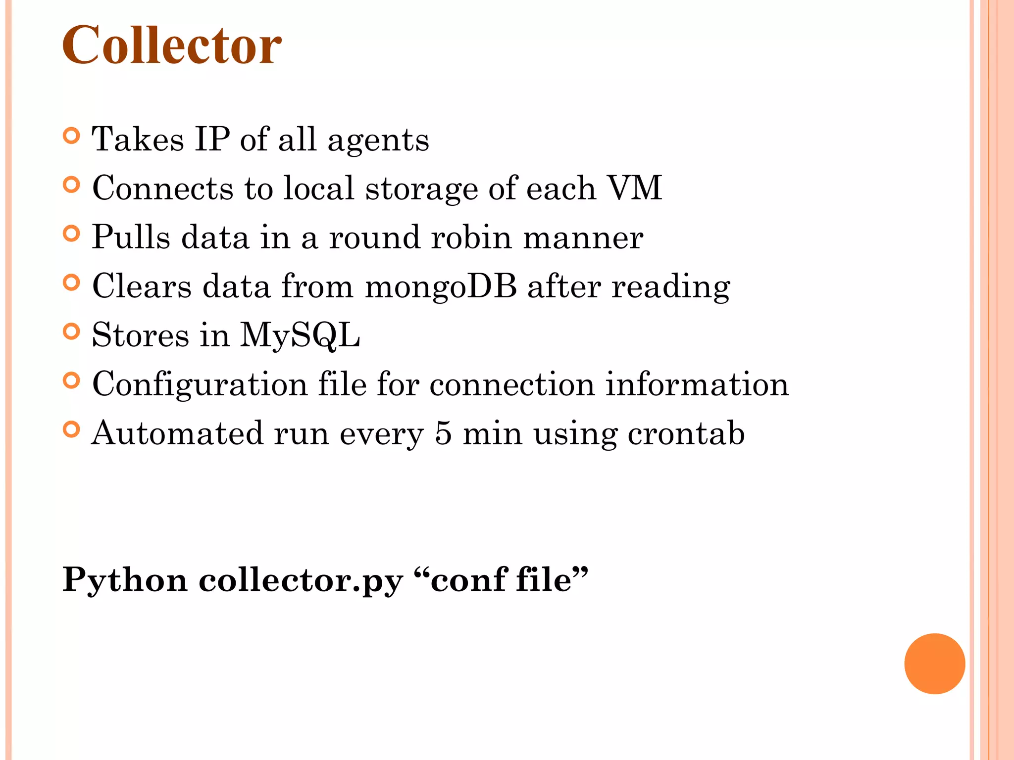 Collector  Takes IP of all agents  Connects to local storage of each VM  Pulls data in a round robin manner  Clears data from mongoDB after reading  Stores in MySQL  Configuration file for connection information  Automated run every 5 min using crontab Python collector.py “conf file” 