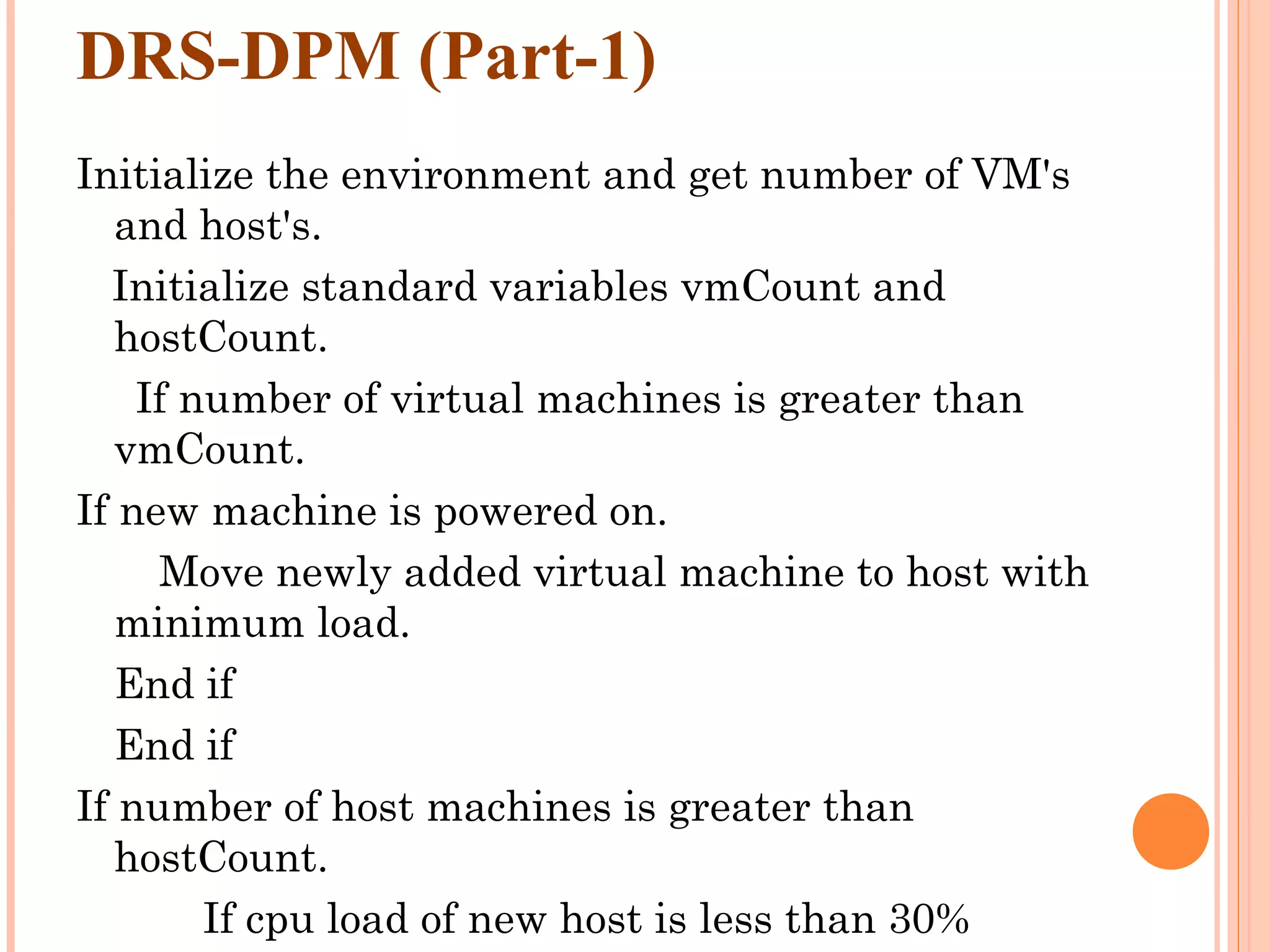 DRS-DPM (Part-1) Initialize the environment and get number of VM's and host's. Initialize standard variables vmCount and hostCount. If number of virtual machines is greater than vmCount. If new machine is powered on. Move newly added virtual machine to host with minimum load. End if End if If number of host machines is greater than hostCount. If cpu load of new host is less than 30% 