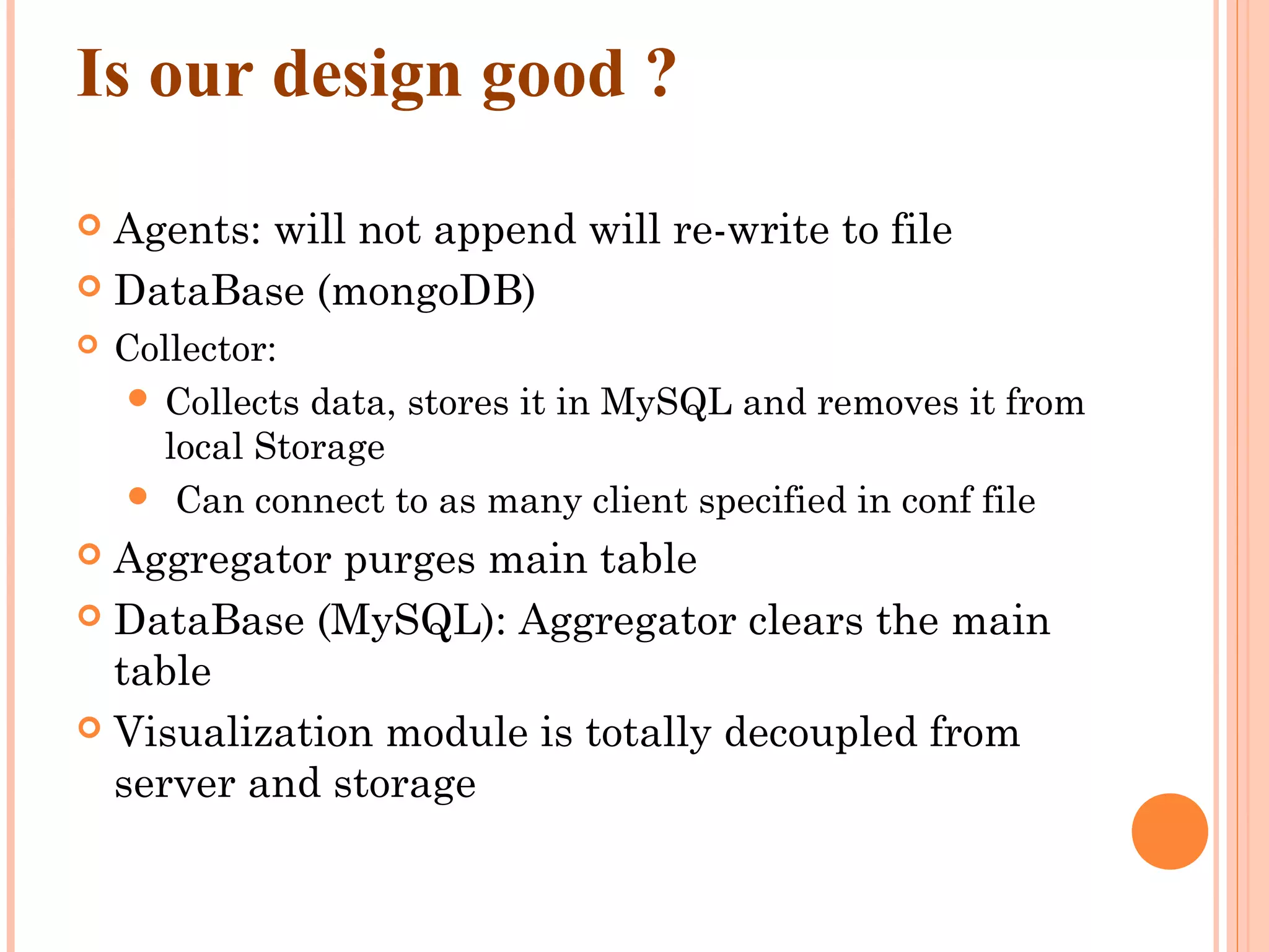 Is our design good ?  Agents: will not append will re-write to file  DataBase (mongoDB)  Collector:  Collects data, stores it in MySQL and removes it from local Storage  Can connect to as many client specified in conf file  Aggregator purges main table  DataBase (MySQL): Aggregator clears the main table  Visualization module is totally decoupled from server and storage 
