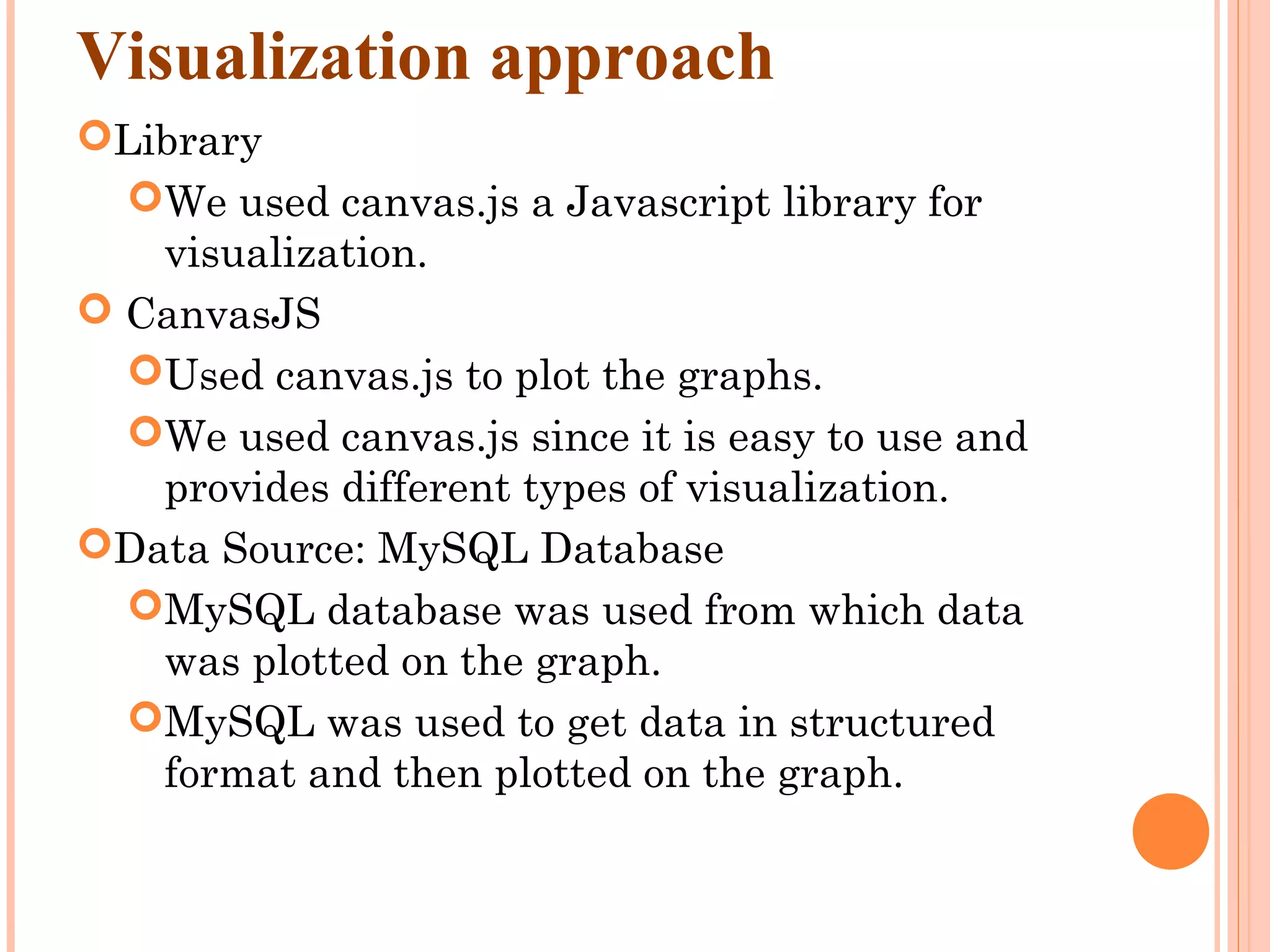 Visualization approach Library We used canvas.js a Javascript library for visualization.  CanvasJS Used canvas.js to plot the graphs. We used canvas.js since it is easy to use and provides different types of visualization. Data Source: MySQL Database MySQL database was used from which data was plotted on the graph. MySQL was used to get data in structured format and then plotted on the graph. 