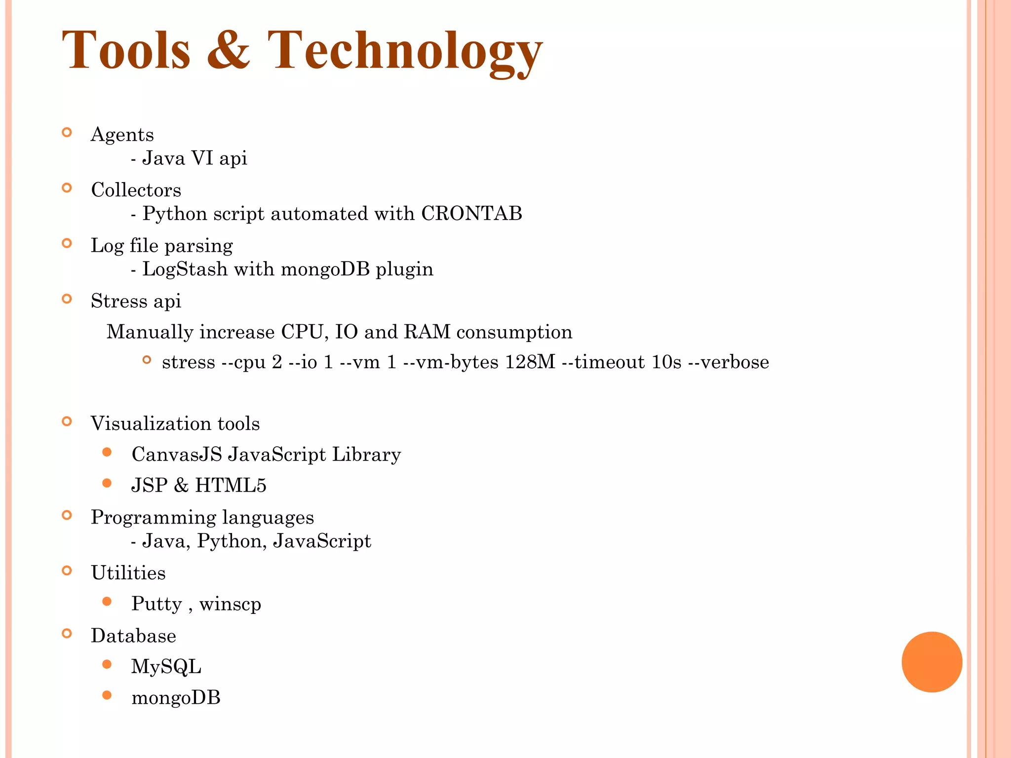 Tools & Technology  Agents        - Java VI api  Collectors        - Python script automated with CRONTAB  Log file parsing        - LogStash with mongoDB plugin  Stress api Manually increase CPU, IO and RAM consumption  stress --cpu 2 --io 1 --vm 1 --vm-bytes 128M --timeout 10s --verbose  Visualization tools  CanvasJS JavaScript Library  JSP & HTML5  Programming languages        - Java, Python, JavaScript  Utilities  Putty , winscp  Database  MySQL  mongoDB 