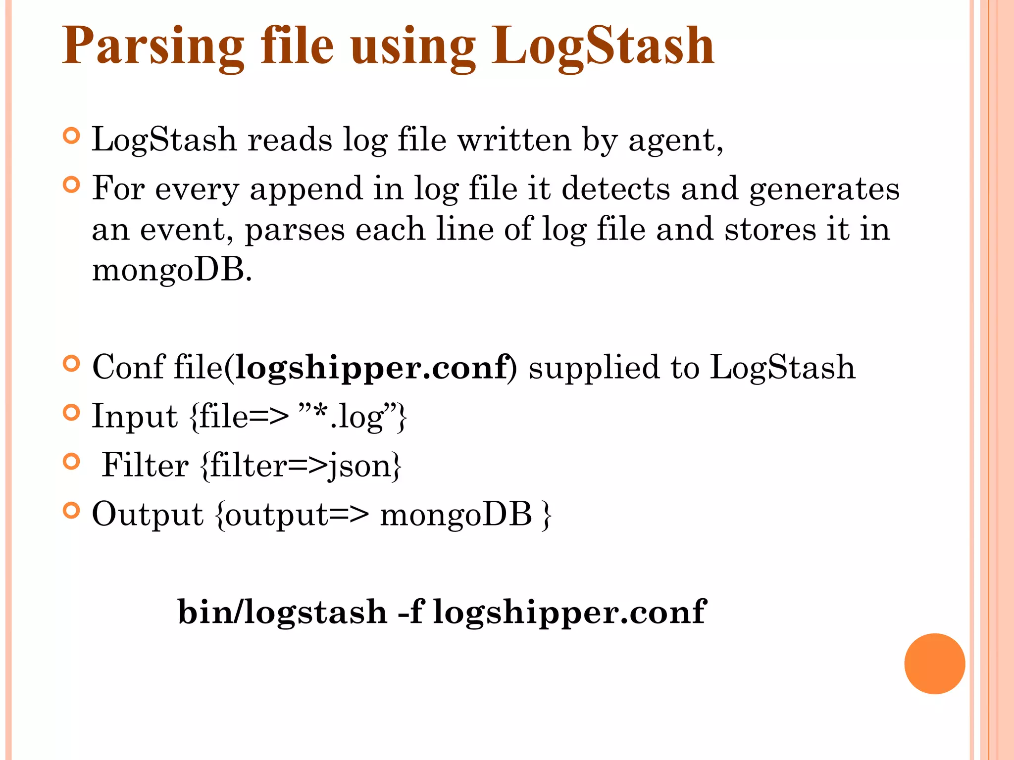 Parsing file using LogStash  LogStash reads log file written by agent,  For every append in log file it detects and generates an event, parses each line of log file and stores it in mongoDB.  Conf file(logshipper.conf) supplied to LogStash  Input {file=> ”*.log”}  Filter {filter=>json}  Output {output=> mongoDB } bin/logstash -f logshipper.conf 