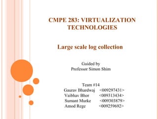 Large scale log collection
Guided by
Professor Simon Shim
Team #14
Gaurav Bhardwaj <009297431>
Vaibhav Bhor <009313434>
Sumant Murke <009303879>
Amod Rege <009259692>
CMPE 283: VIRTUALIZATION
TECHNOLOGIES
 